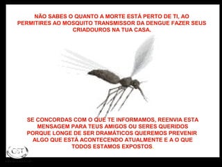 NÃO SABES O QUANTO A MORTE ESTÁ PERTO DE TI, AO
PERMITIRES AO MOSQUITO TRANSMISSOR DA DENGUE FAZER SEUS
CRIADOUROS NA TUA CASA.
SE CONCORDAS COM O QUE TE INFORMAMOS, REENVIA ESTA
MENSAGEM PARA TEUS AMIGOS OU SERES QUERIDOS
PORQUE LONGE DE SER DRAMÁTICOS QUEREMOS PREVENIR
ALGO QUE ESTÁ ACONTECENDO ATUALMENTE E A O QUE
TODOS ESTAMOS EXPOSTOS.
 