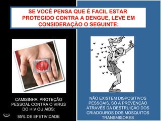 SE VOCÊ PENSA QUE É FACIL ESTAR
PROTEGIDO CONTRA A DENGUE, LEVE EM
CONSIDERAÇÃO O SEGUINTE:
CAMISINHA: PROTEÇÃO
PESSOAL CONTRA O VIRUS
DO HIV OU AIDS:
85% DE EFETIVIDADE
NÃO EXISTEM DISPOSITIVOS
PESSOAIS, SÓ A PREVENÇÃO
ATRAVÉS DA DESTRUIÇÃO DOS
CRIADOUROS DOS MOSQUITOS
TRANSMISORES
 