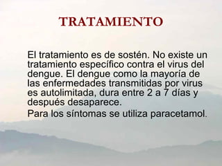 TRATAMIENTO
El tratamiento es de sostén. No existe un
tratamiento específico contra el virus del
dengue. El dengue como la mayoría de
las enfermedades transmitidas por virus
es autolimitada, dura entre 2 a 7 días y
después desaparece.
Para los síntomas se utiliza paracetamol.
 