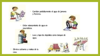 • Cambiar periódicamente el agua de jarrones
y floreros.
• Elimina cacharros y maleza de tu
casa.
• Lava y tapa los depósitos como tanques de
agua.
• Evitar estancamiento de agua en
neumáticos.
 