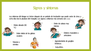 Signos y síntomas
Los síntomas del dengue se inician después de un período de incubación que puede variar de cinco a
ocho días tras la picadura del mosquito. Los signos y síntomas mas comunes son: (1)(2)
• Fiebre elevada (40
°C)
• Dolor de cabeza muy
intenso
• Dolor detrás de los globos
oculares
• Dolores musculares y
articulares
• Náuseas y
vómitos
• Agrandamiento de ganglios
linfáticos
• Salpullido.
 