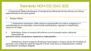 Tratamiento NOM-032-SSA2-2002
(3)
2.Tratamiento médico del Dengue. El manejo de las diferentes formas clínicas son críticas,
especialmente en los casos graves.
1. Dengue Clásico.
1.Tratamiento sintomático. Debe utilizarse acetaminofén (no utilizar analgésicos ni
antiinflamatorios no esteroides, como el ácido acetilsalicílico, naproxen o metamizol) y
reposo en el hogar.
2. Aislamiento. Evitar el contacto del enfermo con el mosquito vector, utilizando
insecticidas de
aplicación casera, mosquiteros, repelentes y malla-pabellón.
3.Referencia. Ante la sospecha de dengue hemorrágico o choque, enviar de inmediato al
paciente a una unidad de salud de segundo o tercer nivel, para su hospitalización y realizar
comprobación serológica obligada.
 