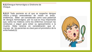 9.2.2 Dengue Hemorrágico o Síndrome de
Choque.
9.2.2.1 Todo paciente en el que se sospeche dengue
clásico y tenga antecedentes de residir en áreas
endémicas, debe ser considerado como caso potencial
de dengue hemorrágico, por lo cual es muy importante
que, tanto los médicos como los enfermos conozcan las
conductas a seguir para evitar su agravamiento o la
muerte. Debe tenerse en consideración que el
manejo de los pacientes es clave para el pronóstico de la
enfermedad.(3)
 