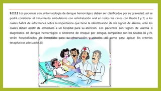 9.2.2.2 Los pacientes con sintomatología de dengue hemorrágico deben ser clasificados por su gravedad; así se
podrá considerar el tratamiento ambulatorio con rehidratación oral en todos los casos con Grado I y II, a los
cuales habrá de informarles sobre la importancia que tiene la identificación de los signos de alarma, ante los
cuales deben asistir de inmediato a un hospital para su atención. Los pacientes con signos de alarma o
diagnóstico de dengue hemorrágico o síndrome de choque por dengue, compatible con los Grados III y IV,
serán hospitalizados de inmediato para su observación y estudio, así como para aplicar los criterios
terapéuticos adecuados.(3)
 