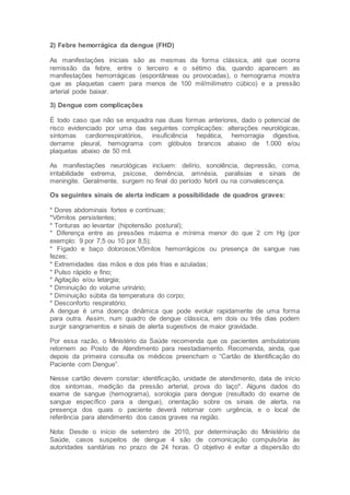 2) Febre hemorrágica da dengue (FHD)
As manifestações iniciais são as mesmas da forma clássica, até que ocorra
remissão da febre, entre o terceiro e o sétimo dia, quando aparecem as
manifestações hemorrágicas (espontâneas ou provocadas), o hemograma mostra
que as plaquetas caem para menos de 100 mil/milímetro cúbico) e a pressão
arterial pode baixar.
3) Dengue com complicações
É todo caso que não se enquadra nas duas formas anteriores, dado o potencial de
risco evidenciado por uma das seguintes complicações: alterações neurológicas,
sintomas cardiorrespiratórios, insuficiência hepática, hemorragia digestiva,
derrame pleural, hemograma com glóbulos brancos abaixo de 1.000 e/ou
plaquetas abaixo de 50 mil.
As manifestações neurológicas incluem: delírio, sonolência, depressão, coma,
irritabilidade extrema, psicose, demência, amnésia, paralisias e sinais de
meningite. Geralmente, surgem no final do período febril ou na convalescença.
Os seguintes sinais de alerta indicam a possibilidade de quadros graves:
* Dores abdominais fortes e contínuas;
*Vômitos persistentes;
* Tonturas ao levantar (hipotensão postural);
* Diferença entre as pressões máxima e mínima menor do que 2 cm Hg (por
exemplo: 9 por 7,5 ou 10 por 8,5);
* Fígado e baço dolorosos;Vômitos hemorrágicos ou presença de sangue nas
fezes;
* Extremidades das mãos e dos pés frias e azuladas;
* Pulso rápido e fino;
* Agitação e/ou letargia;
* Diminuição do volume urinário;
* Diminuição súbita da temperatura do corpo;
* Desconforto respiratório;
A dengue é uma doença dinâmica que pode evoluir rapidamente de uma forma
para outra. Assim, num quadro de dengue clássica, em dois ou três dias podem
surgir sangramentos e sinais de alerta sugestivos de maior gravidade.
Por essa razão, o Ministério da Saúde recomenda que os pacientes ambulatoriais
retornem ao Posto de Atendimento para reestadiamento. Recomenda, ainda, que
depois da primeira consulta os médicos preencham o “Cartão de Identificação do
Paciente com Dengue”.
Nesse cartão devem constar: identificação, unidade de atendimento, data de início
dos sintomas, medição da pressão arterial, prova do laço*. Alguns dados do
exame de sangue (hemograma), sorologia para dengue (resultado do exame de
sangue específico para a dengue), orientação sobre os sinais de alerta, na
presença dos quais o paciente deverá retornar com urgência, e o local de
referência para atendimento dos casos graves na região.
Nota: Desde o início de setembro de 2010, por determinação do Ministério da
Saúde, casos suspeitos de dengue 4 são de comonicação compulsória às
autoridades sanitárias no prazo de 24 horas. O objetivo é evitar a dispersão do
 