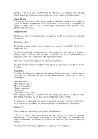 sorotipo 4 do vírus que, recentemente, foi identificado em estados do norte do
Brasil, depois de muitos anos sem registro de nenhum caso de contaminação.
Prova do laço
A prova do laço é importante porque avalia a fragilidade capilar e pode refletir a
queda do número de plaquetas. Está indicada em todos os casos com suspeita de
dengue e pode ser a única manifestação hemorrágica nos quadros mais
complicados da doença.
Procedimento:
1) Desenhar com uma esferográfica um quadrado de 2,5 cm de lado no antebraço
do paciente;
2) Verificar a PA;
3) Calcular o valor médio entre a máxima e a mínima ( se a PA for 12 por 8, a
média será 10);
4) Insuflar novamente o manguito até o valor médio (no caso, até 10) e mantê-lo
insuflado por 5 minutos (em crianças, 3 minutos) ou até o aparecimento de
pequenos pontos de sangramento sob a pele (petéquias);
5) Contar o número de petéquias no interior do quadrado;
6) A prova será positiva se surgirem mais do que 20 petéquias no adulto ou 10 nas
crianças.
Diagnóstico
Suspeitar de dengue em todo caso de doença febril aguda com duração máxima
de 7 dias, acompanhada de dois dos seguintes sintomas, associados ou não a
hemorragias:
* Dor de cabeça;
* Dor atrás dos olhos;
* Dores musculares;
* Dores nas juntas;
* Prostração;
* Vermelhidão no corpo.
Além desses sintomas, o paciente deve ter estado nos últimos 15 dias em área
com casos de dengue ou em que existam mosquitos Aedes aegypti.
O diagnóstico é essencial para avaliar a gravidade do caso e orientar o tratamento.
De acordo com a gravidade, os casos costumam ser divididos em três grupos:
1) Grupo A
Compreende os casos com as seguintes características:
* Febre por até 7 dias, acompanhada de pelo menos dois sinais e sintomas
inespecíficos: dor de cabeça, prostração, dor atrás dos olhos, nos músculos, nas
juntas e exantema, associados à presença em área em que existam casos de
dengue;
*Ausência de hemorragias: espontâneas e prova do laço negativa;
 