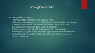 Diagnostico
 Dengue Hemorrágico:
- Trombocitopenia (menos de 100,000 mm3)
- Extravasación de plasma manifiesta en cualquiera de estos signos:
1. Hematocrito inicial situado un 20% o más por encima del
correspondiente a esa edad, sexo y población.
2. Descenso mayor del 20% del hematocrito después del
tratamiento o signos habitualmente asociados a la extravasación
de plasma como derrame pleural u otros derrames serosos, o
hiperproteinemia.
 