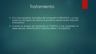 Tratamiento
 Si no hay sangrado, la prueba del torniquete es NEGATIVA y no hay
presencia de signos de alarma el paciente puede recibir atención
ambulatoria.
 Cuando la prueba de torniquete es POSITIVA o hay sangrados se
debe solicitar: HEMATOCRITO, HEMOGLOBINA Y PLAQUETAS.
 
