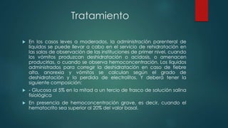 Tratamiento
 En los casos leves a moderados, la administración parenteral de
líquidos se puede llevar a cabo en el servicio de rehidratación en
las salas de observación de las instituciones de primer nivel, cuando
los vómitos produzcan deshidratación o acidosis, o amenacen
producirlas, o cuando se observa hemoconcentración. Los líquidos
administrados para corregir la deshidratación en caso de fiebre
alta, anorexia y vómitos se calculan según el grado de
deshidratación y la perdida de electrolitos. Y deberá tener la
siguiente composición:
 - Glucosa al 5% en la mitad a un tercio de frasco de solución salina
fisiológica
 En presencia de hemoconcentración grave, es decir, cuando el
hematocrito sea superior al 20% del valor basal.
 
