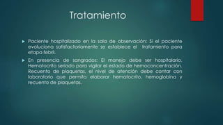 Tratamiento
 Paciente hospitalizado en la sala de observación: Si el paciente
evoluciona satisfactoriamente se establece el tratamiento para
etapa febril.
 En presencia de sangrados: El manejo debe ser hospitalario.
Hematocrito seriado para vigilar el estado de hemoconcentración.
Recuento de plaquetas, el nivel de atención debe contar con
laboratorio que permita elaborar hematocrito, hemoglobina y
recuento de plaquetas.
 