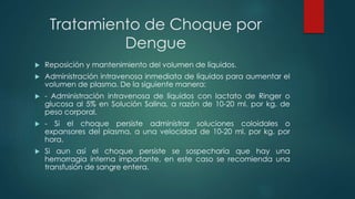 Tratamiento de Choque por
Dengue
 Reposición y mantenimiento del volumen de líquidos.
 Administración intravenosa inmediata de líquidos para aumentar el
volumen de plasma. De la siguiente manera:
 - Administración intravenosa de líquidos con lactato de Ringer o
glucosa al 5% en Solución Salina, a razón de 10-20 ml. por kg. de
peso corporal.
 - Si el choque persiste administrar soluciones coloidales o
expansores del plasma, a una velocidad de 10-20 ml. por kg. por
hora.
 Si aun así el choque persiste se sospecharía que hay una
hemorragia interna importante, en este caso se recomienda una
transfusión de sangre entera.
 