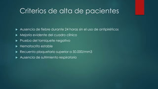 Criterios de alta de pacientes
 Ausencia de fiebre durante 24 horas sin el uso de antipiréticos
 Mejoría evidente del cuadro clínico
 Prueba del torniquete negativo
 Hematocrito estable
 Recuento plaquetario superior a 50.000/mm3
 Ausencia de sufrimiento respiratorio
 