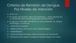 Criterios de Remisión de Dengue
Por Niveles de Atención
 Nivel 2 y 3:
 El manejo del paciente debe ser hospitalario, y debe disponer de
un laboratorio para pruebas sanguíneas periódicamente.
 El segundo nivel debe identificar los casos probables de dengue
hemorrágico, a través de:
 - Notificación inmediata
 - Diligenciamiento de la ficha clínico epidemiológica
 - Hospitalización
 - Hacer monitoreo de signos vitales y evolución de hematocrito
 - Dar apoyo para realizar investigación epidemiológica de campo
 