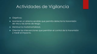 Actividades de Vigilancia
 Objetivos:
 Mantener un sistema sensible que permita detectar la transmisión
de virus y las zonas de riesgo.
 Disminuir la morbimortalidad.
 Orientar las intervenciones que permitan el control de la transmisión
y medir el impacto.
 