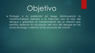 Objetivo
 Proteger a la población en riesgo disminuyendo la
morbimortalidad debidas a la infección con el virus del
dengue y garantizar el mantenimiento de un sistema que
permita detectar la circulación del virus del dengue en las
zonas de riesgo y orientar así las acciones de control.
 