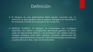 Definición
 El dengue es una enfermedad febril aguda, causada por un
arbovirus, lo que significa que el agente etiológico es trasmitido a
las personas a través de la picadura de mosquitos.
 DENGUE CLASICO: El dengue se caracteriza por comienzo
repentino con fiebre y compromiso del estado general. La fiebre
suele ser típicamente bifásica y se acompaña de cefalea intensa,
mialgias, artralgias, dolor retro - orbitario, anorexia, alteraciones del
aparato gastrointestinal y erupción. Esta sintomatología se prolonga
usualmente por 5 días, rara vez más de siete.
 
