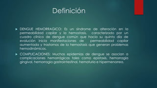 Definición
 DENGUE HEMORRAGICO: Es un síndrome de alteración en la
permeabilidad capilar y la hemostasis, caracterizado por un
cuadro clínico de dengue común que hacia su quinto día de
evolución inicia manifestaciones de permeabilidad capilar
aumentada y trastornos de la hemostasis que generan problemas
hemodinámicos.
 COMPLICACIONES: Muchas epidemias de dengue se asocian a
complicaciones hemorrágicas tales como epistaxis, hemorragia
gingival, hemorragia gastrointestinal, hematuria e hipermenorrea.
 
