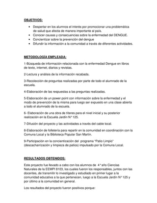 OBJETIVOS:
• Despertar en los alumnos el interés por promocionar una problemática
de salud que afecta de manera importante al país.
• Conocer causas y consecuencias sobre la enfermedad del DENGUE.
• Concientizar sobre la prevención del dengue
• Difundir la información a la comunidad a través de diferentes actividades.
METODOLOGÍA EMPLEADA:
1-Búsqueda de información relacionada con la enfermedad Dengue en libros
de texto, internet, diarios y revistas.
2-Lectura y análisis de la información recabada.
3-Recolección de preguntas realizadas por parte de todo el alumnado de la
escuela.
4-Elaboración de las respuestas a las preguntas realizadas.
5-Elaboración de un power point con información sobre la enfermedad y el
modo de prevención de la misma para luego ser expuesto en una clase abierta
a todo el alumnado de la escuela.
6- Elaboración de una obra de títeres para el nivel inicial y su posterior
realización en la Escuela Jardín N°125.
7-Difusión del proyecto y las actividades a través del cable local.
8-Elaboración de folletería para repartir en la comunidad en coordinación con la
Comuna Local y la Biblioteca Popular San Martín.
9-Participación en la concientización del programa “Patio Limpio”
(descacharrización y limpieza de patios) impulsado por la Comuna Local.
RESULTADOS OBTENIDOS:
Este proyecto fue llevado a cabo con los alumnos de 4°año Ciencias
Naturales de la EEMPI 8103, los cuales fueron los responsables, juntos con las
docentes, de transmitir lo investigado y estudiado en primer lugar a la
comunidad educativa a la que pertenecen, luego a la Escuela Jardín N°125 y
por último a la comunidad en general.
Los resultados del proyecto fueron positivos porque:
 
