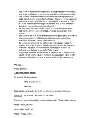 • Los alumnos demostraron aceptación y buena predisposición al trabajo
que se vio reflejado en el compromiso asumido con dicha problemática.
• Los alumnos se apropiaron del conocimiento necesario para llevar a
cabo las actividades propuestas (realización de power point y exposición
del mismo en una clase abierta a la comunidad educativa de la EEMPI
N°8103, elaboración del diálogo y materiales para la obra de títeres y
puesta en escena, elaboración de folletería).
• La comunidad educativa de la EEMPI 8103 pudo aclarar sus dudas
sobre dicha enfermedad, sobre todo a nivel de la prevención de la
misma.
• Los alumnos del nivel inicial demostraron interés por la obra, la cual tuvo
repercusión tanto a nivel áulico como familiar según nos refirieron
directivos, docentes y padres de los alumnos.
• La comunidad en general fue partícipe de este proyecto ya sea de
manera directa por el reparto de folletos informativos o bien de manera
indirecta a través de sus familiares en edad escolar. Esto se vio
reflejado en el éxito de la campaña “Patio Limpio”.
• Luego de 6 meses de llevado a cabo el proyecto, con la llegada de la
época estival, notamos que se mantiene la preocupación y prevención,
por parte de los alumnos, ante la posible aparición de nuevos casos.
ANEXOS:
1-Obra de títeres.
“Las aventuras de Aedes”
Personajes: -Mosquito Aedes
-Niño de jardín (Juan)
-Maestra
Escenografía inicial: patio del jardín con elementos que acumulan agua
Voz en off: Con ustedes “Las Aventuras de Aedes”
Aparece un nene caminando en el patio de la escuela. Aedes está en escena
Aedes: -Hola! ¿Qué tal?
Nene: -¡Hola! ¡quién sos?
Aedes: -Yo soy Aedes…
 