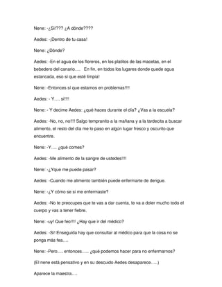 Nene: -¿Si!??? ¿A dónde????
Aedes: -¡Dentro de tu casa!
Nene: ¿Dónde?
Aedes: -En el agua de los floreros, en los platitos de las macetas, en el
bebedero del canario…. En fin, en todos los lugares donde quede agua
estancada, eso si que esté limpia!
Nene: -Entonces sí que estamos en problemas!!!!
Aedes: - Y…. si!!!!
Nene: - Y decime Aedes: ¿qué haces durante el día? ¿Vas a la escuela?
Aedes: -No, no, no!!!! Salgo tempranito a la mañana y a la tardecita a buscar
alimento, el resto del día me lo paso en algún lugar fresco y oscurito que
encuentre.
Nene: -Y…. ¿qué comes?
Aedes: -Me alimento de la sangre de ustedes!!!!
Nene: -¿Yque me puede pasar?
Aedes: -Cuando me alimento también puede enfermarte de dengue.
Nene: -¿Y cómo se si me enfermaste?
Aedes: -No te preocupes que te vas a dar cuenta, te va a doler mucho todo el
cuerpo y vas a tener fiebre.
Nene: -uy! Que feo!!!! ¿Hay que ir del médico?
Aedes: -Si! Enseguida hay que consultar al médico para que la cosa no se
ponga más fea….
Nene: -Pero…. entonces….. ¿qué podemos hacer para no enfermarnos?
(El nene está pensativo y en su descuido Aedes desaparece…..)
Aparece la maestra….
 