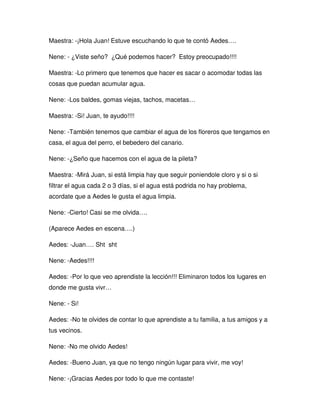 Maestra: -¡Hola Juan! Estuve escuchando lo que te contó Aedes….
Nene: - ¿Viste seño? ¿Qué podemos hacer? Estoy preocupado!!!!
Maestra: -Lo primero que tenemos que hacer es sacar o acomodar todas las
cosas que puedan acumular agua.
Nene: -Los baldes, gomas viejas, tachos, macetas…
Maestra: -Si! Juan, te ayudo!!!!
Nene: -También tenemos que cambiar el agua de los floreros que tengamos en
casa, el agua del perro, el bebedero del canario.
Nene: -¿Seño que hacemos con el agua de la pileta?
Maestra: -Mirá Juan, si está limpia hay que seguir poniendole cloro y si o si
filtrar el agua cada 2 o 3 días, si el agua está podrida no hay problema,
acordate que a Aedes le gusta el agua limpia.
Nene: -Cierto! Casi se me olvida….
(Aparece Aedes en escena….)
Aedes: -Juan…. Sht sht
Nene: -Aedes!!!!
Aedes: -Por lo que veo aprendiste la lección!!! Eliminaron todos los lugares en
donde me gusta vivr…
Nene: - Si!
Aedes: -No te olvides de contar lo que aprendiste a tu familia, a tus amigos y a
tus vecinos.
Nene: -No me olvido Aedes!
Aedes: -Bueno Juan, ya que no tengo ningún lugar para vivir, me voy!
Nene: -¡Gracias Aedes por todo lo que me contaste!
 