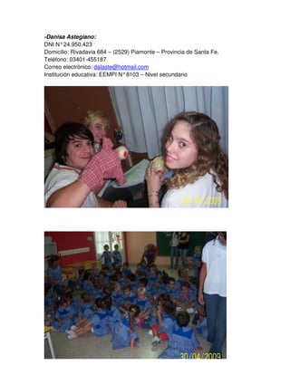 -Danisa Astegiano:
DNI N°24.950.423
Domicilio: Rivadavia 684 – (2529) Piamonte – Provincia de Santa Fe.
Teléfono: 03401-455187
Correo electrónico: dalaste@hotmail.com
Institución educativa: EEMPI N°8103 – Nivel secundario
 