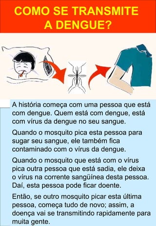 COMO SE TRANSMITE
A DENGUE?
A história começa com uma pessoa que está
com dengue. Quem está com dengue, está
com vírus da dengue no seu sangue.
Quando o mosquito pica esta pessoa para
sugar seu sangue, ele também fica
contaminado com o vírus da dengue.
Quando o mosquito que está com o vírus
pica outra pessoa que está sadia, ele deixa
o vírus na corrente sangüínea desta pessoa.
Daí, esta pessoa pode ficar doente.
Então, se outro mosquito picar esta última
pessoa, começa tudo de novo; assim, a
doença vai se transmitindo rapidamente para
muita gente.
 