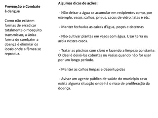 Prevenção e Combate
à dengue
Como não existem
formas de erradicar
totalmente o mosquito
transmissor, a única
forma de combater a
doença é eliminar os
locais onde a fêmea se
reproduz.
Algumas dicas de ações:
- Não deixar a água se acumular em recipientes como, por
exemplo, vasos, calhas, pneus, cacos de vidro, latas e etc.
- Manter fechadas as caixas d’água, poços e cisternas
- Não cultivar plantas em vasos com água. Usar terra ou
areia nestes casos.
- Tratar as piscinas com cloro e fazendo a limpeza constante.
O ideal é deixá-las cobertas ou vazias quando não for usar
por um longo período.
- Manter as calhas limpas e desentupidas
- Avisar um agente público de saúde do município caso
exista alguma situação onde há o risco de proliferação da
doença.
 