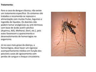 Tratamento:
Para o caso da dengue clássica, não existe
um tratamento específico. Os sintomas são
tratados e recomenda-se repouso e
alimentação com muitas frutas, legumes e
ingestão de líquidos. Os doentes não
podem tomar analgésicos ou anti-térmicos
com base de ácido acetil-salicílico
(Aspirina, AAS, Melhoral, Doril, etc.), pois
estes favorecem o aparecimento e
desenvolvimento de hemorragias no
organismo.
Já no caso mais grave da doença, a
hemorrágica, deve haver um rigoroso
acompanhamento médico em função dos
possíveis casos de agravamento com
perdas de sangue e choque circulatório.
 