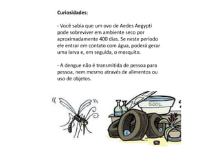 Curiosidades:
- Você sabia que um ovo de Aedes Aegypti
pode sobreviver em ambiente seco por
aproximadamente 400 dias. Se neste período
ele entrar em contato com água, poderá gerar
uma larva e, em seguida, o mosquito.
- A dengue não é transmitida de pessoa para
pessoa, nem mesmo através de alimentos ou
uso de objetos.
 