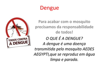 Dengue
Para acabar com o mosquito
precisamos da responsabilidade
de todos!
O QUE É A DENGUE?
A dengue é uma doença
transmitida pelo mosquito AEDES
AEGYPTI,que se reproduz em água
limpa e parada.
 