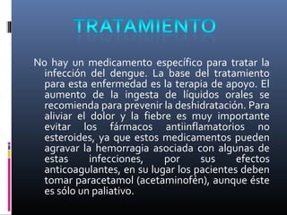 No hay un medicamento específico para tratar la
infección del dengue. La base del tratamiento
para esta enfermedad es la terapia de apoyo. El
aumento de la ingesta de líquidos orales se
recomienda para prevenir la deshidratación. Para
aliviar el dolor y la fiebre es muy importante
evitar los fármacos antiinflamatorios no
esteroides, ya que estos medicamentos pueden
agravar la hemorragia asociada con algunas de
estas infecciones, por sus efectos
anticoagulantes, en su lugar los pacientes deben
tomar paracetamol (acetaminofén), aunque éste
es sólo un paliativo.
 