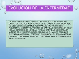 EVOLUCIÓN DE LA ENFERMEDAD
• LACTANTE MENOR CON CUADRO CLÍNICO DE 6 DIAS DE EVOLUCIÓN
CARACTERIZADO POR ALZA TÉRMICA DE 39 GRADOS CENTÍGRADOS QUE
NO CEDE CON PARACETAMOL ACOMPAÑADO DE TOS HUMEDA,
PERSISTENTE, EMETIZANTE, VOMITOS DE CANTIDAD MODERADA EN #5/24
HORAS, DEPOSICIONES LIQUIDAS, FÉTIDAS, CANTIDAD MODERADA EN
NUMERO DE 6/24 HORAS, DOLOR ABDOMINAL EN MARCO COLONICO ,
DISTENSIÓN ABDOMINAL. PETEQUIAS DISEMINADAS EN TORAX ANTERIOR
Y EN AMBOS MIEMBROS SUPERIORES , HIPOREXIA, PALIDZ GENERALIZADA ,
MALESTAR GENERAL.
 