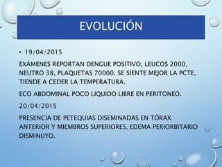 EVOLUCIÓN
• 19/04/2015
EXÁMENES REPORTAN DENGUE POSITIVO, LEUCOS 2000,
NEUTRO 38, PLAQUETAS 70000. SE SIENTE MEJOR LA PCTE,
TIENDE A CEDER LA TEMPERATURA.
ECO ABDOMINAL POCO LIQUIDO LIBRE EN PERITONEO.
20/04/2015
PRESENCIA DE PETEQUIAS DISEMINADAS EN TÓRAX
ANTERIOR Y MIEMBROS SUPERIORES, EDEMA PERIORBITARIO
DISMINUYO.
 
