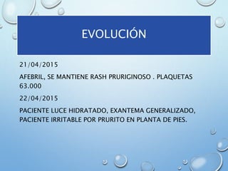 21/04/2015
AFEBRIL, SE MANTIENE RASH PRURIGINOSO . PLAQUETAS
63.000
22/04/2015
PACIENTE LUCE HIDRATADO, EXANTEMA GENERALIZADO,
PACIENTE IRRITABLE POR PRURITO EN PLANTA DE PIES.
EVOLUCIÓN
 