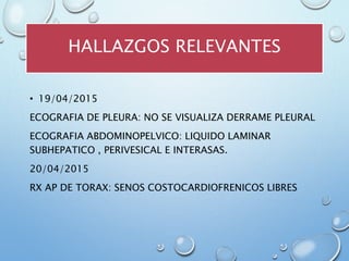 HALLAZGOS RELEVANTES
• 19/04/2015
ECOGRAFIA DE PLEURA: NO SE VISUALIZA DERRAME PLEURAL
ECOGRAFIA ABDOMINOPELVICO: LIQUIDO LAMINAR
SUBHEPATICO , PERIVESICAL E INTERASAS.
20/04/2015
RX AP DE TORAX: SENOS COSTOCARDIOFRENICOS LIBRES
 