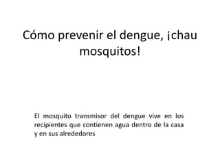 Cómo prevenir el dengue, ¡chau
mosquitos!
El mosquito transmisor del dengue vive en los
recipientes que contienen agua dentro de la casa
y en sus alrededores
 
