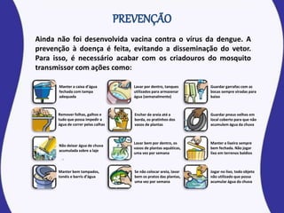 Ainda não foi desenvolvida vacina contra o vírus da dengue. A
prevenção à doença é feita, evitando a disseminação do vetor.
Para isso, é necessário acabar com os criadouros do mosquito
transmissor com ações como:
Manter a caixa d’água
fechada com tampa
adequada
Lavar por dentro, tanques
utilizados para armazenar
água (semanalmente)
Jogar no lixo, todo objeto
não utilizado que possa
acumular água da chuva
Remover folhas, galhos e
tudo que possa impedir a
água de correr pelas calhas
Não deixar água de chuva
acumulada sobre a laje
Manter bem tampados,
tonéis e barris d’água
Encher de areia até a
borda, os pratinhos dos
vasos de plantas
Lavar bem por dentro, os
vasos de plantas aquáticas,
uma vez por semana
Se não colocar areia, lavar
bem os pratos das plantas,
uma vez por semana
Guardar garrafas com as
bocas sempre viradas para
baixo
Guardar pneus velhos em
local coberto para que não
acumulem água da chuva
Manter a lixeira sempre
bem fechada. Não jogar
lixo em terrenos baldios
 