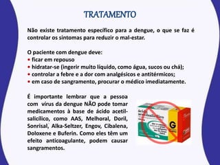 Não existe tratamento específico para a dengue, o que se faz é
controlar os sintomas para reduzir o mal-estar.
O paciente com dengue deve:
• ficar em repouso
• hidratar-se (ingerir muito líquido, como água, sucos ou chá);
• controlar a febre e a dor com analgésicos e antitérmicos;
• em caso de sangramento, procurar o médico imediatamente.
É importante lembrar que a pessoa
com vírus da dengue NÃO pode tomar
medicamentos à base de ácido acetil-
salicílico, como AAS, Melhoral, Doril,
Sonrisal, Alka-Seltzer, Engov, Cibalena,
Doloxene e Buferin. Como eles têm um
efeito anticoagulante, podem causar
sangramentos.
 