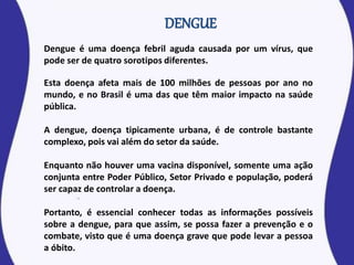 Dengue é uma doença febril aguda causada por um vírus, que
pode ser de quatro sorotipos diferentes.
Esta doença afeta mais de 100 milhões de pessoas por ano no
mundo, e no Brasil é uma das que têm maior impacto na saúde
pública.
A dengue, doença tipicamente urbana, é de controle bastante
complexo, pois vai além do setor da saúde.
Enquanto não houver uma vacina disponível, somente uma ação
conjunta entre Poder Público, Setor Privado e população, poderá
ser capaz de controlar a doença.
Portanto, é essencial conhecer todas as informações possíveis
sobre a dengue, para que assim, se possa fazer a prevenção e o
combate, visto que é uma doença grave que pode levar a pessoa
a óbito.
 
