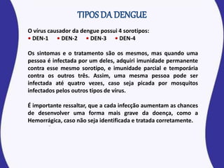 O vírus causador da dengue possui 4 sorotipos:
• DEN-1 • DEN-2 • DEN-3 • DEN-4
Os sintomas e o tratamento são os mesmos, mas quando uma
pessoa é infectada por um deles, adquiri imunidade permanente
contra esse mesmo sorotipo, e imunidade parcial e temporária
contra os outros três. Assim, uma mesma pessoa pode ser
infectada até quatro vezes, caso seja picada por mosquitos
infectados pelos outros tipos de vírus.
É importante ressaltar, que a cada infecção aumentam as chances
de desenvolver uma forma mais grave da doença, como a
Hemorrágica, caso não seja identificada e tratada corretamente.
 