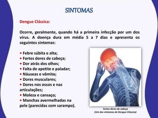 Dengue Clássica:
Ocorre, geralmente, quando há a primeira infecção por um dos
vírus. A doença dura em média 5 a 7 dias e apresenta os
seguintes sintomas:
• Febre súbita e alta;
• Fortes dores de cabeça;
• Dor atrás dos olhos;
• Falta de apetite e paladar;
• Náuseas e vômito;
• Dores musculares;
• Dores nos ossos e nas
articulações;
• Moleza e cansaço;
• Manchas avermelhadas na
pele (parecidas com sarampo).
Fortes dores de cabeça
(Um dos sintomas da Dengue Clássica)
 