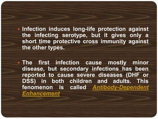  Infection induces long-life protection against
the infecting serotype, but it gives only a
short time protective cross immunity against
the other types.
 The first infection cause mostly minor
disease, but secondary infections has been
reported to cause severe diseases (DHF or
DSS) in both children and adults. This
fenomenon is called Antibody-Dependent
Enhancement.
 