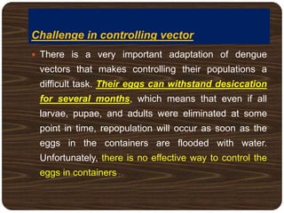 Challenge in controlling vector
 There is a very important adaptation of dengue
vectors that makes controlling their populations a
difficult task. Their eggs can withstand desiccation
for several months, which means that even if all
larvae, pupae, and adults were eliminated at some
point in time, repopulation will occur as soon as the
eggs in the containers are flooded with water.
Unfortunately, there is no effective way to control the
eggs in containers..
 