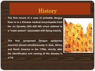 History
 The first record of a case of probable dengue
fever is in a Chinese medical encyclopedia from
the Jin Dynasty (265–420 AD) which referred to
a “water poison” associated with flying insects.
 The first recognized Dengue epidemics
occurred almost simultaneously in Asia, Africa,
and North America in the 1780s, shortly after
the identification and naming of the disease in
1779.
 