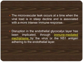  The microvascular leak occurs at a time when the
viral load is in steep decline and is associated
with a more intense immune response.
 Disruption in the endothelial glycocalyx layer has
been implicated, through immune-mediated
mechanisms by the virus or the NS1 antigen
adhering to the endothelial layer.
 