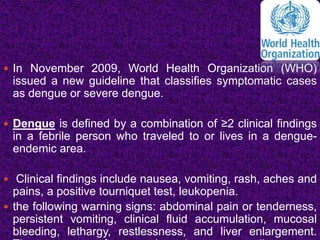  In November 2009, World Health Organization (WHO)
issued a new guideline that classifies symptomatic cases
as dengue or severe dengue.
 Dengue is defined by a combination of ≥2 clinical findings
in a febrile person who traveled to or lives in a dengue-
endemic area.
 Clinical findings include nausea, vomiting, rash, aches and
pains, a positive tourniquet test, leukopenia.
 the following warning signs: abdominal pain or tenderness,
persistent vomiting, clinical fluid accumulation, mucosal
bleeding, lethargy, restlessness, and liver enlargement.
 