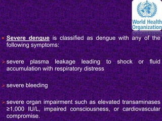  Severe dengue is classified as dengue with any of the
following symptoms:
 severe plasma leakage leading to shock or fluid
accumulation with respiratory distress
 severe bleeding
 severe organ impairment such as elevated transaminases
≥1,000 IU/L, impaired consciousness, or cardiovascular
compromise.
 