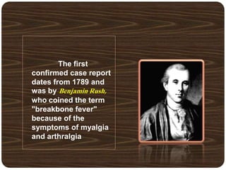 The first
confirmed case report
dates from 1789 and
was by Benjamin Rush,
who coined the term
"breakbone fever"
because of the
symptoms of myalgia
and arthralgia
 