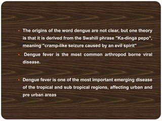  The origins of the word dengue are not clear, but one theory
is that it is derived from the Swahili phrase "Ka-dinga pepo",
meaning "cramp-like seizure caused by an evil spirit"
 Dengue fever is the most common arthropod borne viral
disease.
 Dengue fever is one of the most important emerging disease
of the tropical and sub tropical regions, affecting urban and
pre urban areas
 